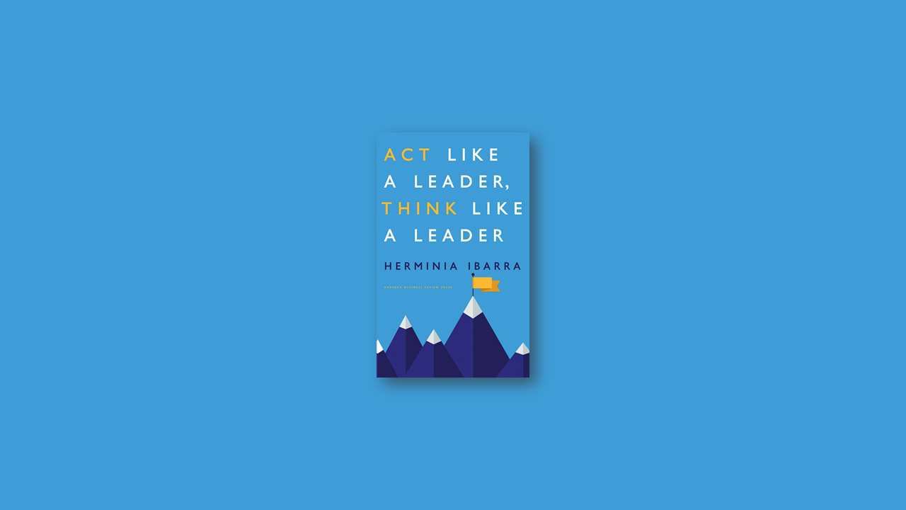 Summary: Act Like a Leader, Think Like a Leader By Herminia Ibarra